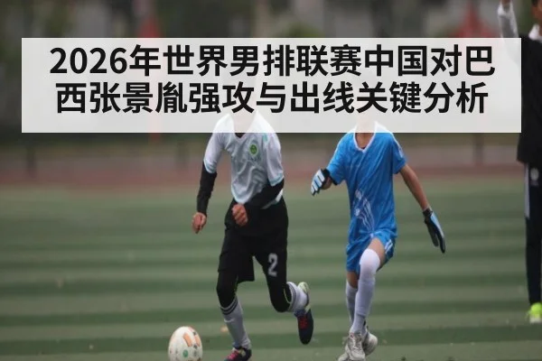 2026年世界男排联赛中国对巴西张景胤强攻与出线关键分析（Kaiyun Sports）
